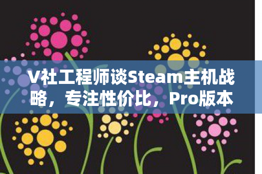 V社工程师谈Steam主机战略，专注性价比，Pro版本前景值得期待