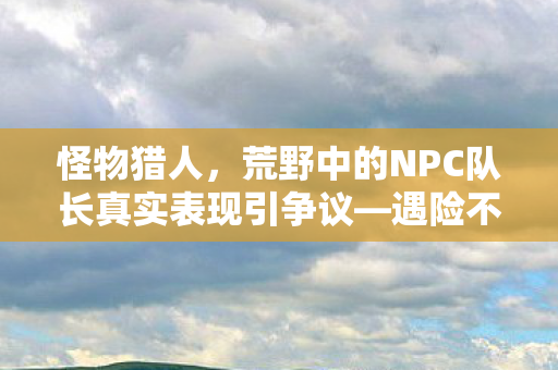 怪物猎人，荒野中的NPC队长真实表现引争议—遇险不扛怪，当场选择跑路