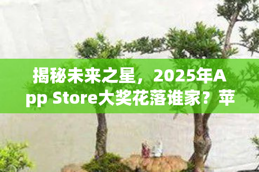 揭秘未来之星，2025年App Store大奖花落谁家？苹果官方提名名单正式出炉