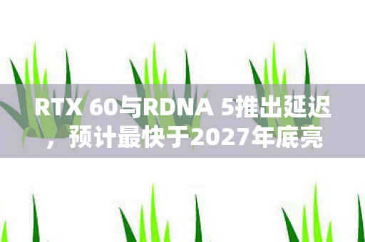 RTX 60与RDNA 5推出延迟，预计最快于2027年底亮相