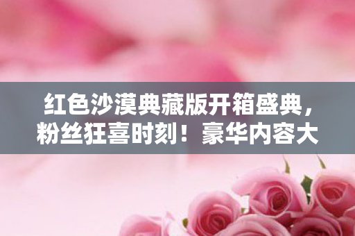 红色沙漠典藏版开箱盛典，粉丝狂喜时刻！豪华内容大揭秘！