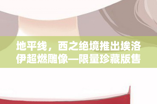 地平线，西之绝境推出埃洛伊超燃雕像—限量珍藏版售价高达1.3万！