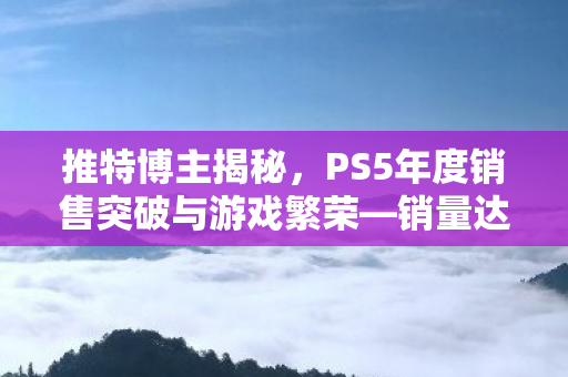 推特博主揭秘，PS5年度销售突破与游戏繁荣—销量达8420万台，游戏数量突破4000款年度总结