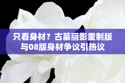 只看身材？古墓丽影重制版与08版身材争议引热议