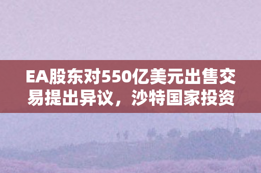 EA股东对550亿美元出售交易提出异议，沙特国家投资基金主导的新收购计划浮出水面