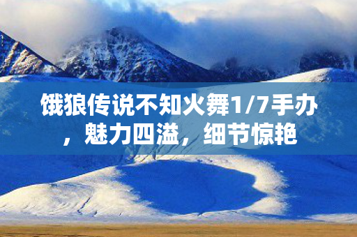 饿狼传说不知火舞1/7手办，魅力四溢，细节惊艳