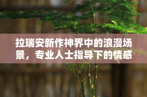 拉瑞安新作神界中的浪漫场景，专业人士指导下的情感盛宴