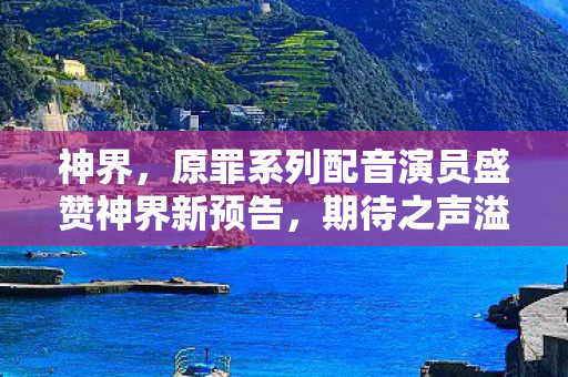 神界，原罪系列配音演员盛赞神界新预告，期待之声溢于言表！