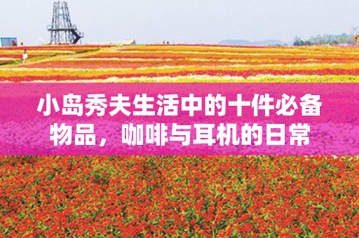 小岛秀夫生活中的十件必备物品，咖啡与耳机的日常