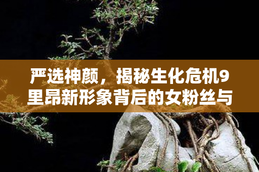 严选神颜，揭秘生化危机9里昂新形象背后的女粉丝与铁粉团队力量