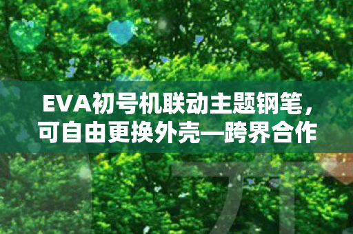 EVA初号机联动主题钢笔，可自由更换外壳—跨界合作，书写新纪元