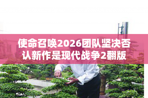 使命召唤2026团队坚决否认新作是现代战争2翻版