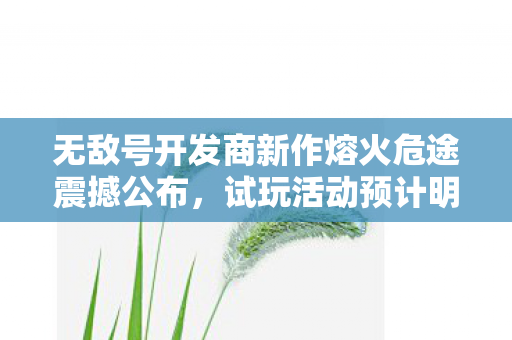 无敌号开发商新作熔火危途震撼公布，试玩活动预计明年启动