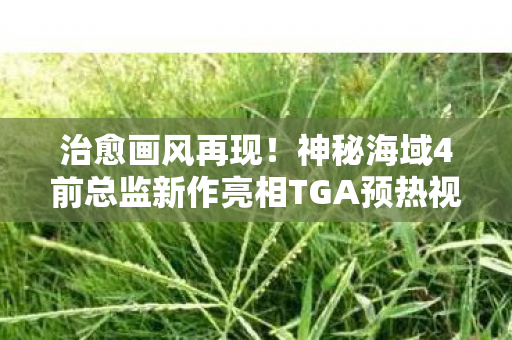 治愈画风再现！神秘海域4前总监新作亮相TGA预热视频，令人期待