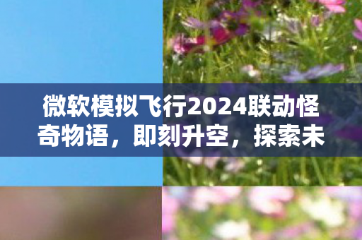 微软模拟飞行2024联动怪奇物语，即刻升空，探索未知世界！