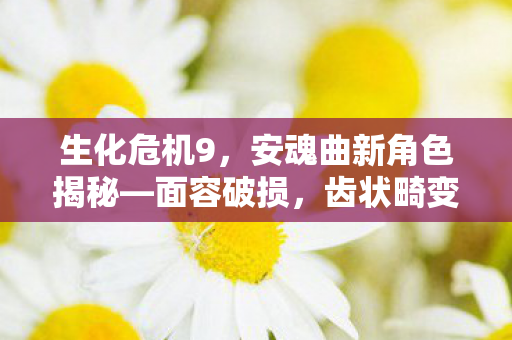 生化危机9，安魂曲新角色揭秘—面容破损，齿状畸变