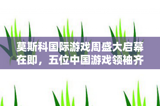 莫斯科国际游戏周盛大启幕在即，五位中国游戏领袖齐聚亮相