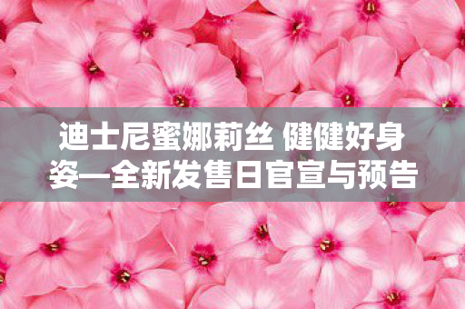 迪士尼蜜娜莉丝 健健好身姿—全新发售日官宣与预告震撼登场！