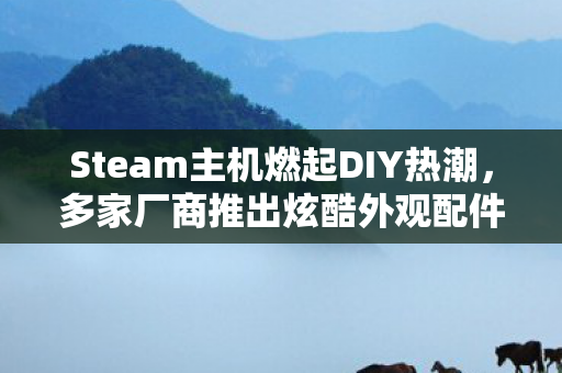 Steam主机燃起DIY热潮，多家厂商推出炫酷外观配件