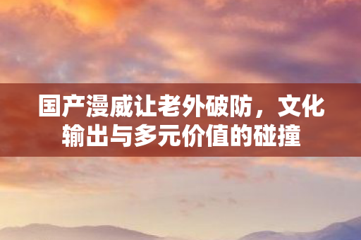 国产漫威让老外破防，文化输出与多元价值的碰撞
