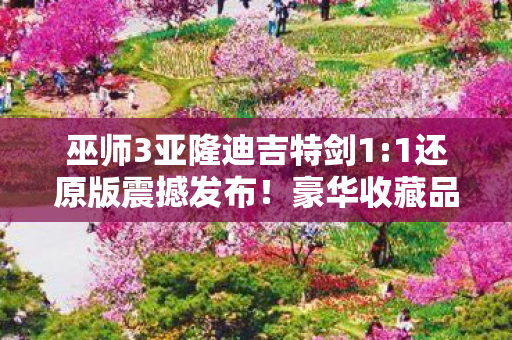 巫师3亚隆迪吉特剑1:1还原版震撼发布！豪华收藏品售价近三千元