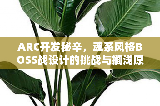 ARC开发秘辛，魂系风格BOSS战设计的挑战与搁浅原因