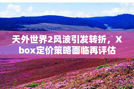 天外世界2风波引发转折，Xbox定价策略面临再评估
