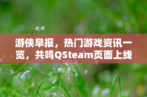 游侠早报，热门游戏资讯一览，共鸣QSteam页面上线，光与影销量飙升登顶全球付费榜