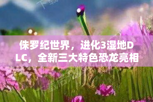 侏罗纪世界，进化3湿地DLC，全新三大特色恐龙亮相