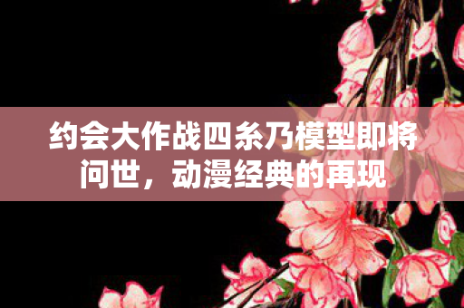 约会大作战四糸乃模型即将问世，动漫经典的再现