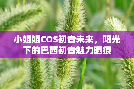 小姐姐COS初音未来，阳光下的巴西初音魅力晒痕