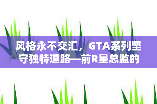 风格永不交汇，GTA系列坚守独特道路—前R星总监的深度解读