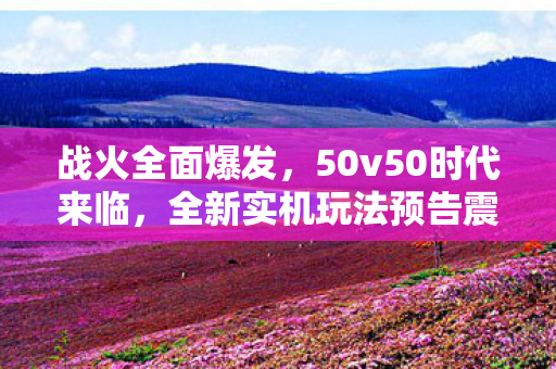 战火全面爆发，50v50时代来临，全新实机玩法预告震撼发布