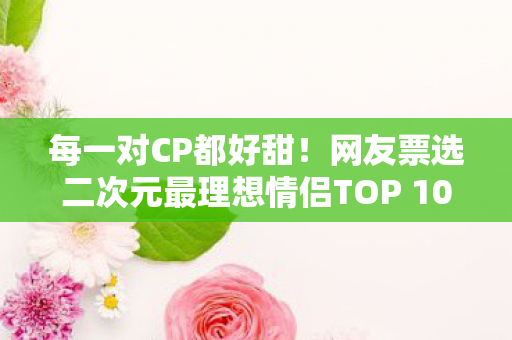 每一对CP都好甜！网友票选二次元最理想情侣TOP 10榜单揭晓