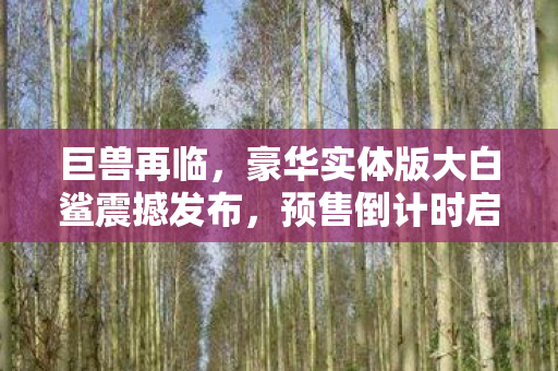巨兽再临，豪华实体版大白鲨震撼发布，预售倒计时启动！