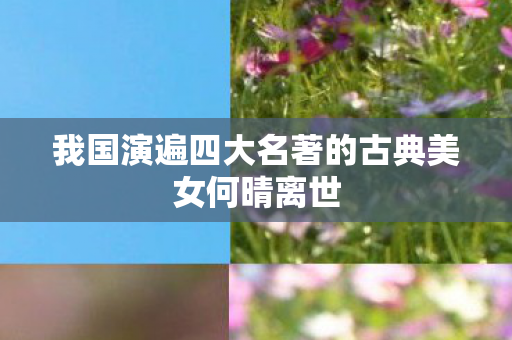 我国演遍四大名著的古典美女何晴离世