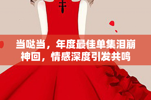 当哒当，年度最佳单集泪崩神回，情感深度引发共鸣