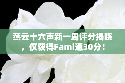燕云十六声新一周评分揭晓，仅获得Fami通30分！
