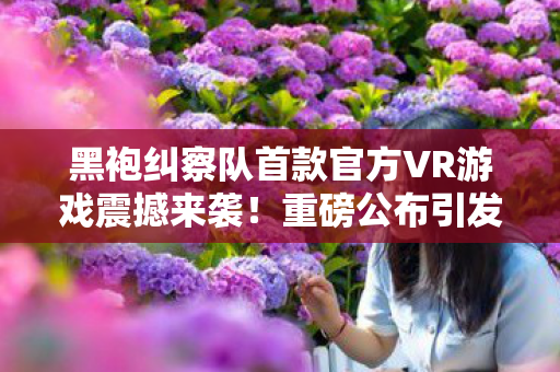 黑袍纠察队首款官方VR游戏震撼来袭！重磅公布引发期待狂潮！