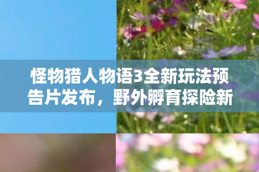 怪物猎人物语3全新玩法预告片发布，野外孵育探险新纪元！