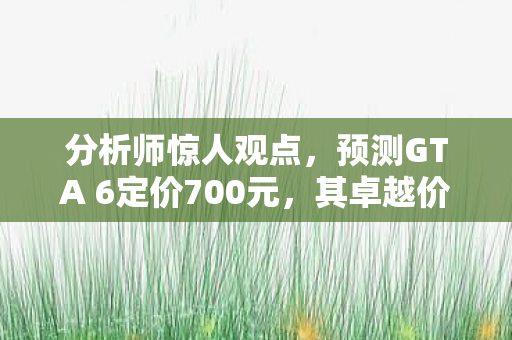 分析师惊人观点，预测GTA 6定价700元，其卓越价值值得此价