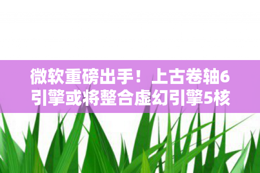 微软重磅出手！上古卷轴6引擎或将整合虚幻引擎5核心技术