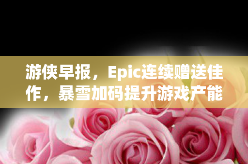 游侠早报，Epic连续赠送佳作，暴雪加码提升游戏产能