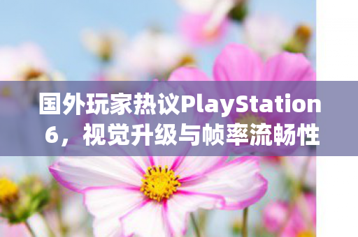国外玩家热议PlayStation 6，视觉升级与帧率流畅性之争