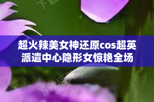 超火辣美女神还原cos超英派遣中心隐形女惊艳全场