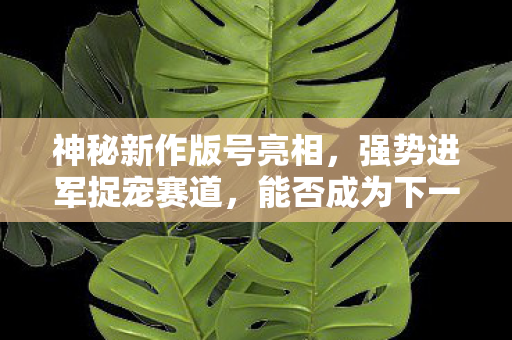 神秘新作版号亮相，强势进军捉宠赛道，能否成为下一个爆款？