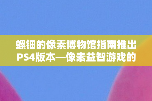 螺钿的像素博物馆指南推出PS4版本—像素益智游戏的新里程碑