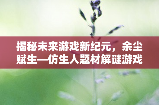 揭秘未来游戏新纪元，余尘赋生—仿生人题材解谜游戏正式公布，定档未来之星篇章
