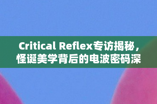 Critical Reflex专访揭秘，怪诞美学背后的电波密码深度解读