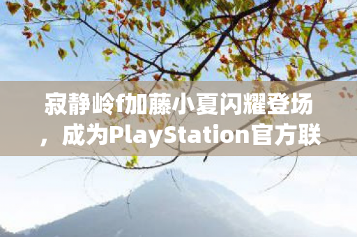 寂静岭f加藤小夏闪耀登场，成为PlayStation官方联名服饰系列新代言人！